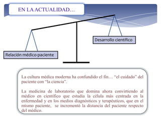 Desarrollo científico
Relación médico-paciente
La cultura médica moderna ha confundido el fin… “el cuidado” del
paciente con “la ciencia”.
La medicina de laboratorio que domina ahora convirtiendo al
médico en científico que estudia la célula más centrada en la
enfermedad y en los medios diagnósticos y terapéuticos, que en el
mismo paciente, se incrementó la distancia del paciente respecto
del médico.
EN LAACTUALIDAD…
 