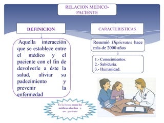 DEFINICION
Aquella interacción
que se establece entre
el médico y el
paciente con el fin de
devolverle a éste la
salud, aliviar su
padecimiento y
prevenir la
enfermedad
CARACTERISTICAS
RELACION MEDICO-
PACIENTE
1.- Conocimientos.
2.- Sabiduría.
3.- Humanidad.
Resumió Hipócrates hace
más de 2000 años
 