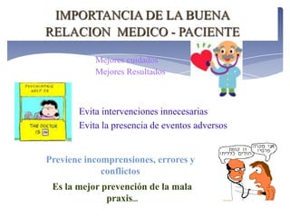 IMPORTANCIA DE LA BUENA
RELACION MEDICO - PACIENTE

           Mejores cuidados
           Mejores Resultados



       Evita intervenciones innecesarias
       Evita la presencia de eventos adversos


Previene incomprensiones, errores y
             conflictos
 Es la mejor prevención de la mala
              praxis...
 