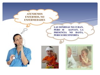 ATENDEMOS
 ENFERMOS, NO
ENFERMEDADES

                LAS SONRISAS NO CURAN,
                PERO SI    ALIVIAN, LA
                PRESENCIA NO BASTA,
                PERO SI RECONFORTA
 