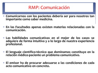 RMP: Comunicación
Comunicarnos con los pacientes debería ser para nosotros tan
importante como saber medicina.

En las Facultades apenas existen materias relacionadas con la
comunicación.

Las habilidades comunicativas en el mejor de los casos se
adquiere de forma intuitiva y a lo largo de nuestra experiencia
profesional.

El lenguaje científico-técnico que dominamos constituye en la
relación médico-paciente un problema comunicativo.

El emisor ha de procurar adecuarse a las condiciones de cada
acto comunicativo en concreto.
 