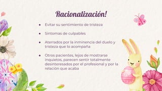 Racionalización!
● Evitar su sentimiento de tristeza
● Sintomas de culpables
● Aterrados por la inminencia del duelo y
tristeza que lo acompaña
● Otros pacientes, lejos de mostrarse
inquietos, parecen sentir totalmente
desinteresados por el profesional y por la
relación que acaba
 