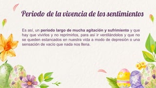 Periodo de la vivencia de los sentimientos
Es así, un período largo de mucha agitación y sufrimiento y que
hay que vivirlos y no reprimirlos, para así ir ventilándolos y que no
se queden estancados en nuestra vida a modo de depresión o una
sensación de vacío que nada nos llena.
 