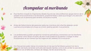 Acompañar al moribundo
● Para facilitar el duelo es importante, desde el punto de vista profesional, apoyar dentro de lo
posible emocionalmente a los familiares, proponiéndoles a estos que tengan una atención
cariñosa con el paciente para rendirle una buena muerte.
● Antes del fallecimiento del paciente, todos los miembros de la familia deberán rendir
cuentas emocionales con el que va a morir, pedirse perdón mutuamente.
● Los profesionales pueden programar revisiones periódicas y entrevistas con los familiares
para valorar cómo llevan el duelo, de este modo podemos ayudarles a mitigar el dolor
focalizándose de tal manera que les hagamos ser realistas con la situación.
● Con frecuencia suelen darse circunstancias en las que los familiares quieran huir de la
situación de duelo, teniendo actitudes demasiado rápidas, como la de vender la casa donde
residieron con el fallecido, cambiar de trabajo, irse de vacaciones, etc.
 