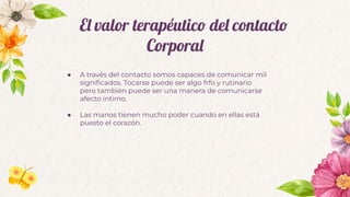 El valor terapéutico del contacto
Corporal
● A través del contacto somos capaces de comunicar mil
signiﬁcados. Tocarse puede ser algo frfo y rutinario
pero también puede ser una manera de comunicarse
afecto intimo.
● Las manos tienen mucho poder cuando en ellas está
puesto el corazón.
 