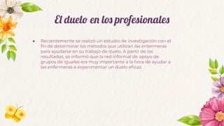 El duelo en los profesionales
● Recientemente se realizó un estudio de investigación con el
ﬁn de determinar los métodos que utilizan las entermeras
para ayudarse en su trabajo de duelo. A partir de los
resultados, se informó que la red informal de apoyo de
grupos de iguales era muy importante a la hora de ayudar a
las enfermeras a experimentar un duelo eﬁcaz.
 