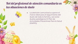 Rol del profesional de atención comunitaria en
las situaciones de duelo
● La atención comunitaria supone el
marco ideal para el seguimiento del
duelo de toda la familia y asi evitar
duelos patológicos El Plan de
Actividades Preventivas Para la Salud
(PAPPS).
 