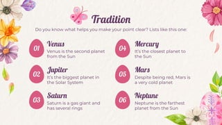 Tradition
Venus
Venus is the second planet
from the Sun
Mercury
It’s the closest planet to
the Sun
Jupiter
It’s the biggest planet in
the Solar System
Mars
Despite being red, Mars is
a very cold planet
Saturn
Saturn is a gas giant and
has several rings
Neptune
Neptune is the farthest
planet from the Sun
04
05
06
Do you know what helps you make your point clear? Lists like this one:
01
02
03
 