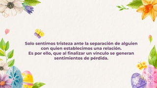 Solo sentimos tristeza ante la separación de alguien
con quien establecimos una relación.
Es por ello, que al ﬁnalizar un vínculo se generan
sentimientos de pérdida.
 