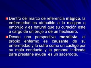Dentro del marco de referencia mágico, la
enfermedad es atribuible a lo maligno o
embrujo y es natural que su curación este
a cargo de un brujo o de un hechicero.
Desde una perspectiva moralista, el
propio enfermo es causante de su
enfermedad y la sufre como un castigo por
su mala conducta y la persona indicada
para prestarle ayuda es un sacerdote.
 