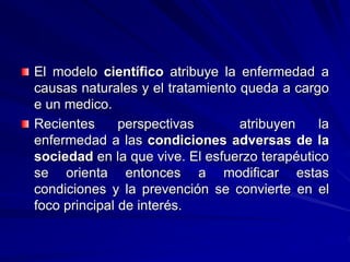 El modelo científico atribuye la enfermedad a
causas naturales y el tratamiento queda a cargo
e un medico.
Recientes perspectivas atribuyen la
enfermedad a las condiciones adversas de la
sociedad en la que vive. El esfuerzo terapéutico
se orienta entonces a modificar estas
condiciones y la prevención se convierte en el
foco principal de interés.
 