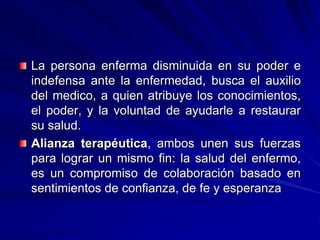La persona enferma disminuida en su poder e
indefensa ante la enfermedad, busca el auxilio
del medico, a quien atribuye los conocimientos,
el poder, y la voluntad de ayudarle a restaurar
su salud.
Alianza terapéutica, ambos unen sus fuerzas
para lograr un mismo fin: la salud del enfermo,
es un compromiso de colaboración basado en
sentimientos de confianza, de fe y esperanza
 
