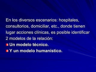En los diversos escenarios: hospitales,
consultorios, domiciliar, etc., donde tienen
lugar acciones clínicas, es posible identificar
2 modelos de la relación:
Un modelo técnico.
Y un modelo humanístico.
 