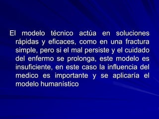 El modelo técnico actúa en soluciones
rápidas y eficaces, como en una fractura
simple, pero si el mal persiste y el cuidado
del enfermo se prolonga, este modelo es
insuficiente, en este caso la influencia del
medico es importante y se aplicaría el
modelo humanístico
 