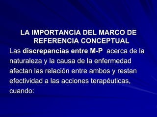LA IMPORTANCIA DEL MARCO DE
REFERENCIA CONCEPTUAL
Las discrepancias entre M-P acerca de la
naturaleza y la causa de la enfermedad
afectan las relación entre ambos y restan
efectividad a las acciones terapéuticas,
cuando:
 
