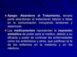 Apego- Abandono al Tratamiento, tercera
parte abandonan el tratamiento debido a fallas
en la comunicación incluyendo tensiones y
asperezas.
Los medicamentos representan la expresión
simbólica de poder para el medico, debido a su
eficacia y poder de controlar las enfermedades
como los antibióticos y otros, que justifican la fe
de los enfermos en la medicina y en los
médicos.
 