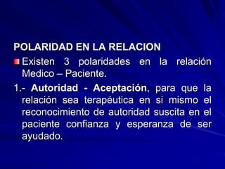 POLARIDAD EN LA RELACION
Existen 3 polaridades en la relación
Medico – Paciente.
1.- Autoridad - Aceptación, para que la
relación sea terapéutica en si mismo el
reconocimiento de autoridad suscita en el
paciente confianza y esperanza de ser
ayudado.
 
