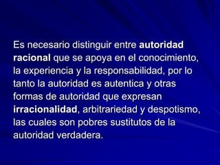 Es necesario distinguir entre autoridad
racional que se apoya en el conocimiento,
la experiencia y la responsabilidad, por lo
tanto la autoridad es autentica y otras
formas de autoridad que expresan
irracionalidad, arbitrariedad y despotismo,
las cuales son pobres sustitutos de la
autoridad verdadera.
 