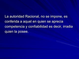 La autoridad Racional, no se impone, es
conferida a aquel en quien se aprecia
competencia y confiabilidad es decir, irradia
quien la posee.
 