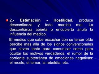 2.- Estimación - Hostilidad, produce
desconfianza y todo marcha mal. La
desconfianza abierta o encubierta anula la
influencia del medico.
El medico que sabe escuchar con su tercer oído
percibe mas allá de los signos convencionales
que sirven tanto para comunicar como para
ocultar los motivos verdaderos, el rumor de la
corriente subterránea de emociones negativas:
el recelo, el temor, la rebeldía, etc.
 