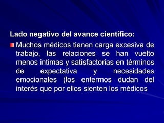 Lado negativo del avance científico:
Muchos médicos tienen carga excesiva de
trabajo, las relaciones se han vuelto
menos intimas y satisfactorias en términos
de expectativa y necesidades
emocionales (los enfermos dudan del
interés que por ellos sienten los médicos
 