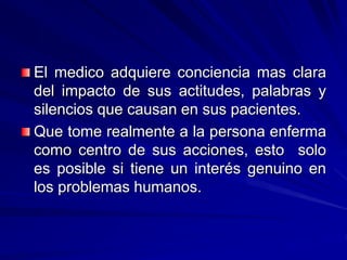 El medico adquiere conciencia mas clara
del impacto de sus actitudes, palabras y
silencios que causan en sus pacientes.
Que tome realmente a la persona enferma
como centro de sus acciones, esto solo
es posible si tiene un interés genuino en
los problemas humanos.
 