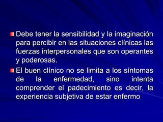 Debe tener la sensibilidad y la imaginación
para percibir en las situaciones clínicas las
fuerzas interpersonales que son operantes
y poderosas.
El buen clínico no se limita a los síntomas
de la enfermedad, sino intenta
comprender el padecimiento es decir, la
experiencia subjetiva de estar enfermo
 