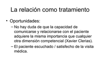 La relación como tratamiento Oportunidades: No hay duda de que la capacidad de comunicarse y relacionarse con el paciente adquiere la misma importancia que cualquier otra dimensión competencial (Xavier Clerias). El paciente escuchado / satisfecho de la visita médica.  