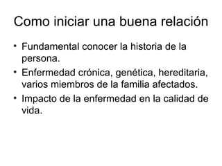 Como iniciar una buena relación  Fundamental conocer la historia de la persona.  Enfermedad crónica, genética, hereditaria, varios miembros de la familia afectados.  Impacto de la enfermedad en la calidad de vida.  