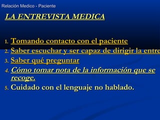 Relación Medico - PacienteRelación Medico - Paciente
LA ENTREVISTA MEDICALA ENTREVISTA MEDICA
1.1. Tomando contacto con el pacienteTomando contacto con el paciente
2.2. Saber escuchar y ser capaz de dirigir la entreSaber escuchar y ser capaz de dirigir la entre
3.3. Saber qué preguntarSaber qué preguntar
4.4. Cómo tomar nota de la información que seCómo tomar nota de la información que se
recoge.recoge.
5.5. Cuidado con el lenguaje no hablado.Cuidado con el lenguaje no hablado.
 
