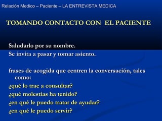 Relación Medico – Paciente – LA ENTREVISTA MEDICARelación Medico – Paciente – LA ENTREVISTA MEDICA
Saludarlo por su nombre.Saludarlo por su nombre.
Se invita a pasar y tomar asiento.Se invita a pasar y tomar asiento.
frases de acogida que centren la conversación, talesfrases de acogida que centren la conversación, tales
como:como:
¿qué lo trae a consultar?¿qué lo trae a consultar?
¿qué molestias ha tenido?¿qué molestias ha tenido?
¿en qué le puedo tratar de ayudar?¿en qué le puedo tratar de ayudar?
¿en qué le puedo servir?¿en qué le puedo servir?
TOMANDO CONTACTO CON EL PACIENTE
 
