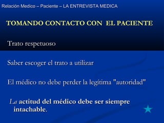 Relación Medico – Paciente – LA ENTREVISTA MEDICARelación Medico – Paciente – LA ENTREVISTA MEDICA
Trato respetuosoTrato respetuoso
Saber escoger el trato a utilizarSaber escoger el trato a utilizar
El médico no debe perder la legítima "autoridad"El médico no debe perder la legítima "autoridad"
LaLa actitud del médico debe ser siempreactitud del médico debe ser siempre
intachableintachable..
TOMANDO CONTACTO CON EL PACIENTE
 