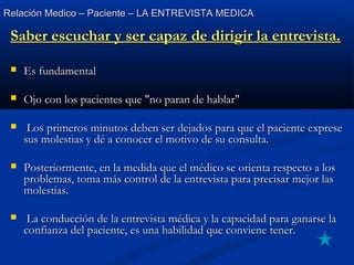 Relación Medico – Paciente – LA ENTREVISTA MEDICARelación Medico – Paciente – LA ENTREVISTA MEDICA
Saber escuchar y ser capaz de dirigir la entrevista.Saber escuchar y ser capaz de dirigir la entrevista.
 Es fundamentalEs fundamental
 Ojo con los pacientes que "no paran de hablar"Ojo con los pacientes que "no paran de hablar"
 Los primeros minutos deben ser dejados para que el paciente expreseLos primeros minutos deben ser dejados para que el paciente exprese
sus molestias y dé a conocer el motivo de su consulta.sus molestias y dé a conocer el motivo de su consulta.
 Posteriormente, en la medida que el médico se orienta respecto a losPosteriormente, en la medida que el médico se orienta respecto a los
problemas, toma más control de la entrevista para precisar mejor lasproblemas, toma más control de la entrevista para precisar mejor las
molestias.molestias.
 La conducción de la entrevista médica y la capacidad para ganarse laLa conducción de la entrevista médica y la capacidad para ganarse la
confianza del paciente, es una habilidad que conviene tener.confianza del paciente, es una habilidad que conviene tener.
 