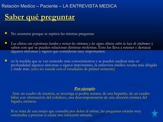 Relación Medico – Paciente – LA ENTREVISTA MEDICARelación Medico – Paciente – LA ENTREVISTA MEDICA
Saber qué preguntarSaber qué preguntar
 No asustarse porque se repiten las mismas preguntasNo asustarse porque se repiten las mismas preguntas
 Los clínicos con experiencia tienden a revisar los síntomas y los signos clínicos sobre la base de síndromesLos clínicos con experiencia tienden a revisar los síntomas y los signos clínicos sobre la base de síndromes yy
saben con qué se pueden relacionar distintas molestias. Esto los lleva a retener y destacarsaben con qué se pueden relacionar distintas molestias. Esto los lleva a retener y destacar
algunos síntomas y signos que consideran muy importantes;algunos síntomas y signos que consideran muy importantes;
 en la medida que se van teniendo más conocimientos y se pueden analizar más enen la medida que se van teniendo más conocimientos y se pueden analizar más en
profundidad algunos síntomas o signos importantes, la entrevista médica resulta más dirigidaprofundidad algunos síntomas o signos importantes, la entrevista médica resulta más dirigida
y rinde más.y rinde más. (esto no sucede con el estudiante de primer semestre)(esto no sucede con el estudiante de primer semestre)
Por ejemploPor ejemplo
Ante un cuadro de ictericia, se investiga si podría tratarse de una hepatitis, de un cuadroAnte un cuadro de ictericia, se investiga si podría tratarse de una hepatitis, de un cuadro
biliar con obstrucción del colédoco, una descompensación de una afección crónica delbiliar con obstrucción del colédoco, una descompensación de una afección crónica del
hígado, etcétera.hígado, etcétera.
Si se trata de una mujer que consulta por dolor al orinar, las preguntas estarán muySi se trata de una mujer que consulta por dolor al orinar, las preguntas estarán muy
orientadas a precisar si existe una infección urinaria.orientadas a precisar si existe una infección urinaria.
 