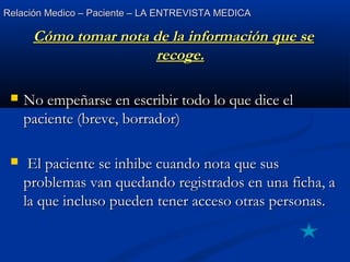 Relación Medico – Paciente – LA ENTREVISTA MEDICARelación Medico – Paciente – LA ENTREVISTA MEDICA
Cómo tomar nota de la información que seCómo tomar nota de la información que se
recoge.recoge.
 No empeñarse en escribir todo lo que dice elNo empeñarse en escribir todo lo que dice el
paciente (breve, borrador)paciente (breve, borrador)
 El paciente se inhibe cuando nota que susEl paciente se inhibe cuando nota que sus
problemas van quedando registrados en una ficha, aproblemas van quedando registrados en una ficha, a
la que incluso pueden tener acceso otras personas.la que incluso pueden tener acceso otras personas.
 