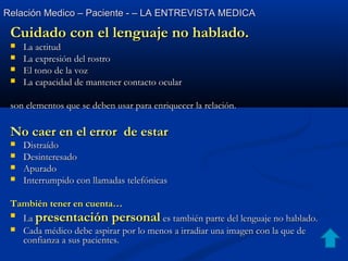 Relación Medico – Paciente - – LA ENTREVISTA MEDICARelación Medico – Paciente - – LA ENTREVISTA MEDICA
Cuidado con el lenguaje no hablado.Cuidado con el lenguaje no hablado.
 La actitudLa actitud
 La expresión del rostroLa expresión del rostro
 El tono de la vozEl tono de la voz
 La capacidad de mantener contacto ocularLa capacidad de mantener contacto ocular
son elementos que se deben usar para enriquecer la relación.son elementos que se deben usar para enriquecer la relación.
No caer en el error de estarNo caer en el error de estar
 DistraídoDistraído
 DesinteresadoDesinteresado
 ApuradoApurado
 Interrumpido con llamadas telefónicasInterrumpido con llamadas telefónicas
También tener en cuenta…También tener en cuenta…

LaLa presentación personalpresentación personal es también parte del lenguaje no hablado.es también parte del lenguaje no hablado.
 Cada médico debe aspirar por lo menos a irradiar una imagen con la que deCada médico debe aspirar por lo menos a irradiar una imagen con la que de
confianza a sus pacientes.confianza a sus pacientes.
 