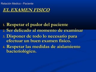 Relación Medico - PacienteRelación Medico - Paciente
EL EXAMEN FISICOEL EXAMEN FISICO
1.1. Respetar el pudor del pacienteRespetar el pudor del paciente
2.2. Ser delicado al momento de examinarSer delicado al momento de examinar
3.3. Disponer de todo lo necesario paraDisponer de todo lo necesario para
efectuar un buen examen físico.efectuar un buen examen físico.
4.4. Respetar las medidas de aislamientoRespetar las medidas de aislamiento
bacteriológico.bacteriológico.
 