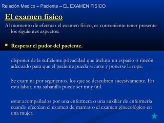 Relación Medico – Paciente – EL EXAMEN FISICORelación Medico – Paciente – EL EXAMEN FISICO
El examen físicoEl examen físico
Al momento de efectuar el examen físico, es conveniente tener presenteAl momento de efectuar el examen físico, es conveniente tener presente
los siguientes aspectos:los siguientes aspectos:
 Respetar el pudor del paciente.Respetar el pudor del paciente.
disponer de la suficiente privacidad que incluya un espacio o rincóndisponer de la suficiente privacidad que incluya un espacio o rincón
adecuado para que el paciente pueda sacarse y ponerse la ropa.adecuado para que el paciente pueda sacarse y ponerse la ropa.
Se examina por segmentos, los que se descubren sucesivamente. EnSe examina por segmentos, los que se descubren sucesivamente. En
esta labor, una sabanilla puede ser muy útil.esta labor, una sabanilla puede ser muy útil.
estar acompañados por una enfermera o una auxiliar de enfermeríaestar acompañados por una enfermera o una auxiliar de enfermería
cuando efectúan el examen de mamas o el examen ginecológico encuando efectúan el examen de mamas o el examen ginecológico en
una mujer.una mujer.
 