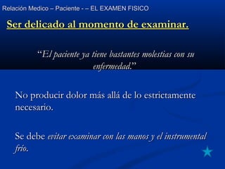 Relación Medico – Paciente - – EL EXAMEN FISICORelación Medico – Paciente - – EL EXAMEN FISICO
Ser delicado al momento de examinar.Ser delicado al momento de examinar.
““El paciente ya tiene bastantes molestias con suEl paciente ya tiene bastantes molestias con su
enfermedadenfermedad.”.”
No producir dolor más allá de lo estrictamenteNo producir dolor más allá de lo estrictamente
necesario.necesario.
Se debeSe debe evitar examinar con las manos y el instrumentalevitar examinar con las manos y el instrumental
fríofrío..
 