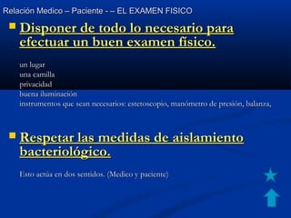 Relación Medico – Paciente - – EL EXAMEN FISICORelación Medico – Paciente - – EL EXAMEN FISICO
 Disponer de todo lo necesario paraDisponer de todo lo necesario para
efectuar un buen examen físico.efectuar un buen examen físico.
un lugarun lugar
una camillauna camilla
privacidadprivacidad
buena iluminaciónbuena iluminación
instrumentos que sean necesarios: estetoscopio, manómetro de presión, balanza,instrumentos que sean necesarios: estetoscopio, manómetro de presión, balanza,
 Respetar las medidas de aislamientoRespetar las medidas de aislamiento
bacteriológico.bacteriológico.
Esto actúa en dos sentidos. (Medico y paciente)Esto actúa en dos sentidos. (Medico y paciente)
 