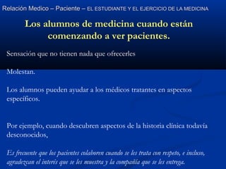 Relación Medico – Paciente –Relación Medico – Paciente – EL ESTUDIANTE Y EL EJERCICIO DE LA MEDICINAEL ESTUDIANTE Y EL EJERCICIO DE LA MEDICINA
Los alumnos de medicina cuando están
comenzando a ver pacientes.
Sensación que no tienen nada que ofrecerles
Molestan.
Los alumnos pueden ayudar a los médicos tratantes en aspectos
específicos.
Por ejemplo, cuando descubren aspectos de la historia clínica todavía
desconocidos,
Es frecuente que los pacientes colaboren cuando se les trata con respeto, e incluso,
agradezcan el interés que se les muestra y la compañía que se les entrega.
 
