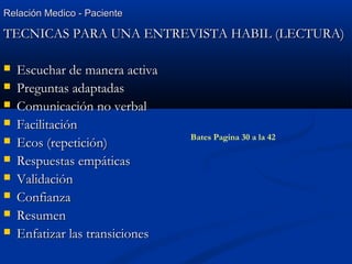 Relación Medico - PacienteRelación Medico - Paciente
TECNICAS PARA UNA ENTREVISTA HABIL (LECTURA)TECNICAS PARA UNA ENTREVISTA HABIL (LECTURA)
 Escuchar de manera activaEscuchar de manera activa
 Preguntas adaptadasPreguntas adaptadas
 Comunicación no verbalComunicación no verbal
 FacilitaciónFacilitación
 Ecos (repetición)Ecos (repetición)
 Respuestas empáticasRespuestas empáticas
 ValidaciónValidación
 ConfianzaConfianza
 ResumenResumen
 Enfatizar las transicionesEnfatizar las transiciones
Bates Pagina 30 a la 42
 