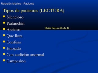 Relación Medico - PacienteRelación Medico - Paciente
Tipos de pacientes (LECTURA)Tipos de pacientes (LECTURA)
 SilenciosoSilencioso
 ParlanchínParlanchín
 AnsiosoAnsioso
 Que lloraQue llora
 ConfusoConfuso
 EnojadoEnojado
 Con audición anormalCon audición anormal
 CampesinoCampesino
Bates Pagina 30 a la 42
 