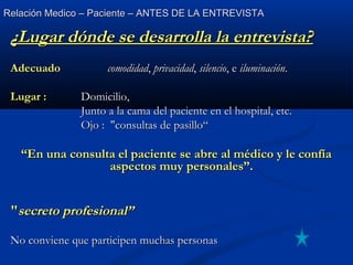 Relación Medico – Paciente – ANTES DE LA ENTREVISTARelación Medico – Paciente – ANTES DE LA ENTREVISTA
¿Lugar dónde se desarrolla la entrevista?¿Lugar dónde se desarrolla la entrevista?
AdecuadoAdecuado comodidadcomodidad,, privacidadprivacidad,, silenciosilencio, e, e iluminacióniluminación..
Lugar :Lugar : Domicilio,Domicilio,
Junto a la cama del paciente en el hospital, etc.Junto a la cama del paciente en el hospital, etc.
Ojo : "consultas de pasillo“Ojo : "consultas de pasillo“
““En una consulta el paciente se abre al médico y le confíaEn una consulta el paciente se abre al médico y le confía
aspectos muy personales”.aspectos muy personales”.
""secreto profesional”secreto profesional”
No conviene que participen muchas personasNo conviene que participen muchas personas
 
