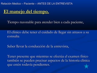 Relación Medico – Paciente – ANTES DE LA ENTREVISTARelación Medico – Paciente – ANTES DE LA ENTREVISTA
El manejo del tiempo.El manejo del tiempo.
Tiempo razonable para atender bien a cada paciente,Tiempo razonable para atender bien a cada paciente,
El clínico debe tener el cuidado de llegar sin atrasos a suEl clínico debe tener el cuidado de llegar sin atrasos a su
consultaconsulta
Saber llevar la conducción de la entrevista,Saber llevar la conducción de la entrevista,
Tener presente que mientras se efectúa el examen físicoTener presente que mientras se efectúa el examen físico
también se pueden precisar aspectos de la historia clínicatambién se pueden precisar aspectos de la historia clínica
que estén todavía pendientes.que estén todavía pendientes.
 