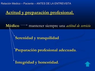 Relación Medico – Paciente – ANTES DE LA ENTREVISTARelación Medico – Paciente – ANTES DE LA ENTREVISTA
Actitud y preparación profesional.Actitud y preparación profesional.
MédicoMédico mantener siempre unamantener siempre una actitud de servicioactitud de servicio
Serenidad y tranquilidadSerenidad y tranquilidad
Preparación profesional adecuadaPreparación profesional adecuada..
Integridad y honestidadIntegridad y honestidad..
 