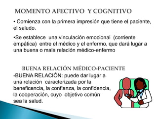 MOMENTO AFECTIVO Y COGNITIVO
• Comienza con la primera impresión que tiene el paciente,
el saludo.
•Se establece una vinculación emocional (corriente
empática) entre el médico y el enfermo, que dará lugar a
una buena o mala relación médico-enfermo
-BUENA RELACIÓN: puede dar lugar a
una relación caracterizada por la
beneficencia, la confianza, la confidencia,
la cooperación, cuyo objetivo común
sea la salud.
BUENA RELACIÓN MÉDICO-PACIENTE
 