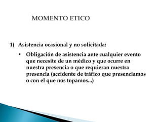 MOMENTO ETICO
1) Asistencia ocasional y no solicitada:
• Obligación de asistencia ante cualquier evento
que necesite de un médico y que ocurre en
nuestra presencia o que requieran nuestra
presencia (accidente de tráfico que presenciamos
o con el que nos topamos...)
 