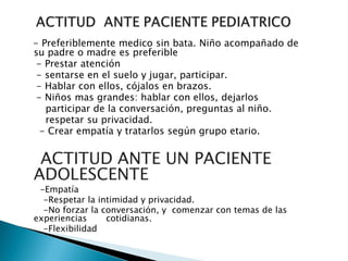 - Preferiblemente medico sin bata. Niño acompañado de
su padre o madre es preferible
- Prestar atención
- sentarse en el suelo y jugar, participar.
- Hablar con ellos, cójalos en brazos.
- Niños mas grandes: hablar con ellos, dejarlos
participar de la conversación, preguntas al niño.
respetar su privacidad.
- Crear empatía y tratarlos según grupo etario.
ACTITUD ANTE UN PACIENTE
ADOLESCENTE
-Empatía
-Respetar la intimidad y privacidad.
-No forzar la conversación, y comenzar con temas de las
experiencias cotidianas.
-Flexibilidad
 
