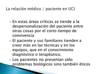  En estas áreas críticas se tiende a la
despersonalización del paciente entre
otras cosas por el corto tiempo de
convivencia
 El paciente y sus familiares tienden a
creer más en las técnicas y en los
equipos, que en el conocimiento
diagnóstico o terapéutico.
 Los pacientes no presentan sólo
problemas biológicos sino también éticos
 
